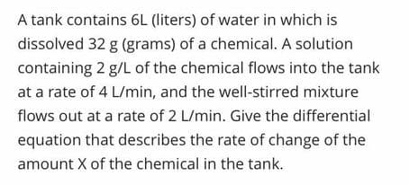 A tank contains 6L (liters) of water in which is
dissolved 32 g (grams) of a chemical. A solution
containing 2 g/L of the chemical flows into the tank
at a rate of 4 L/min, and the well-stirred mixture
flows out at a rate of 2 L/min. Give the differential
equation that describes the rate of change of the
amount X of the chemical in the tank.
