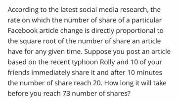 According to the latest social media research, the
rate on which the number of share of a particular
Facebook article change is directly proportional to
the square root of the number of share an article
have for any given time. Suppose you post an article
based on the recent typhoon Rolly and 10 of your
friends immediately share it and after 10 minutes
the number of share reach 20. How long it will take
before you reach 73 number of shares?
