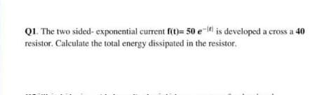 QI. The two sided- exponential current f()= 50 e-4l is developed a cross a 40
resistor. Calculate the total energy dissipated in the resistor.
