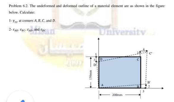 Problem 6.2. The undeformed and deformed outline of a material element are as shown in the figure
below. Calculate:
1-Yy at corners A, B,C, and D.
University
2- EAB, EBc. EAD, and Epc
200mm
150mm
