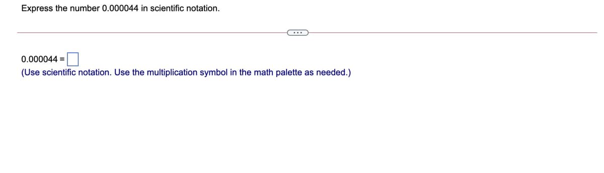 Express the number 0.000044 in scientific notation.
0.000044 =
(Use scientific notation. Use the multiplication symbol in the math palette as needed.)
