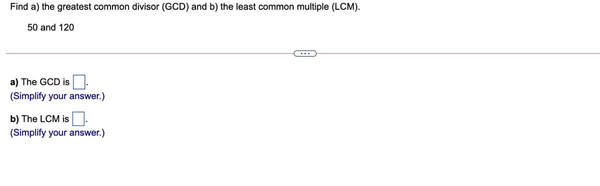 Find a) the greatest common divisor (GCD) and b) the least common multiple (LCM).
50 and 120
a) The GCD is
(Simplify your answer.)
b) The LCM is.
(Simplify your answer.)
