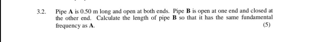 Pipe A is 0.50 m long and open at both ends. Pipe B is open at one end and closed at
the other end. Calculate the length of pipe B so that it has the same fundamental
frequency as A.
3.2.
(5)
