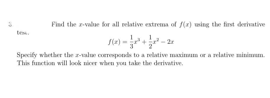 3.
Find the x-value for all relative extrema of f(x) using the first derivative
test.
1
f (x)
3
1
+ -x²
2
2.x
Specify whether the r-value corresponds to a relative maximum or a relative minimum.
This function will look nicer when you take the derivative.
