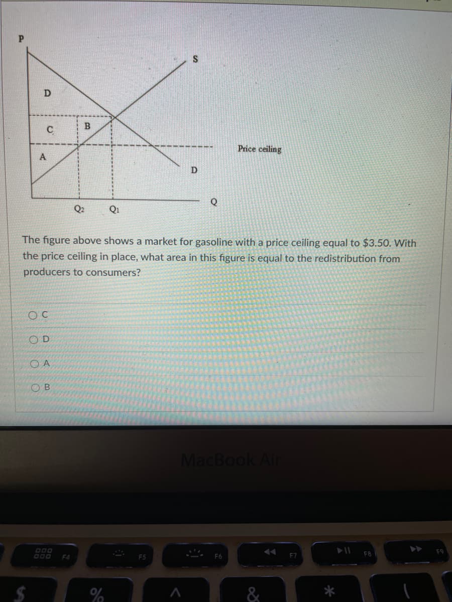 C
Price ceiling
A
Q
Q2
Q1
The figure above shows a market for gasoline with a price ceiling equal to $3.50. With
the price ceiling in place, what area in this figure is equal to the redistribution from
producers to consumers?
O C
OD
O A
O B
MacBook Air
F4
F5
