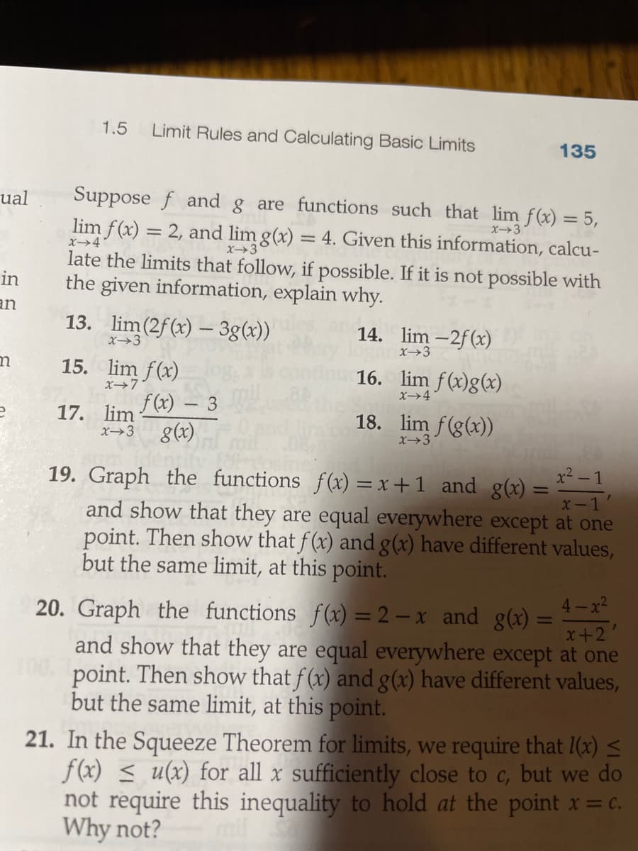 1.5
Limit Rules and Calculating Basic Limits
135
Suppose f and g are functions such that lim f(x) = 5,
lim f(x) = 2, and lim g(x) = 4. Given this information, calcu-
late the limits that follow, if possible. If it is not possible with
the given information, explain why.
ual
X3
x4
X3
in
an
13. lim(2f(x) – 3g(x))
14. lim -2f(x)
X3
X→3
15. lim f(x)
16. lim f(x)g(x)
X4
17. lim
x→3
f(x) – 3
8(x)
18. lim f(g(x))
X→3
x² - 1
19. Graph the functions f(x) = x +1 and g(x) =
X-1
and show that they are equal everywhere except at one
point. Then show that f (x) and g(x) have different values,
but the same limit, at this point.
4-x2
20. Graph the functions f(x) = 2 – x and g(x) =
and show that they are equal everywhere except at one
point. Then show that f (x) and g(x) have different values,
but the same limit, at this point.
21. In the Squeeze Theorem for limits, we require that 1(x) <
f(x) < u(x) for all x sufficiently close to c, but we do
not require this inequality to hold at the point x= c.
Why not?
%3D
x+2
