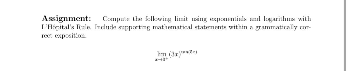 Assignment:
L'Hôpital's Rule. Include supporting mathematical statements within a grammatically cor-
rect exposition.
Compute the following limit using exponentials and logarithms with
lim (3x)tan(52)
r0+
