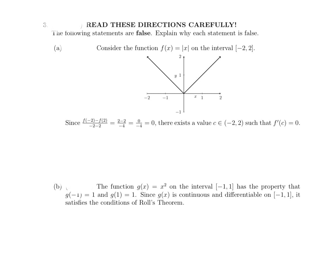 3
READ THESE DIRECTIONS CAREFULLY!
The following statements are false. Explain why each statement is false.
(a)
Consider the function f(x)
x| on the interval [-2, 2).
1
-2
-1
Since -2)-f(2)
-2-2
0, there exists a value c e (–2, 2) such that f'(c) = 0.
The function g(x)
x² on the interval [-1, 1] has the property that
(b)
g(-1) = 1 and g(1) = 1. Since g(x) is continuous and differentiable on [-1, 1], it
satisfies the conditions of Roll's Theorem.
