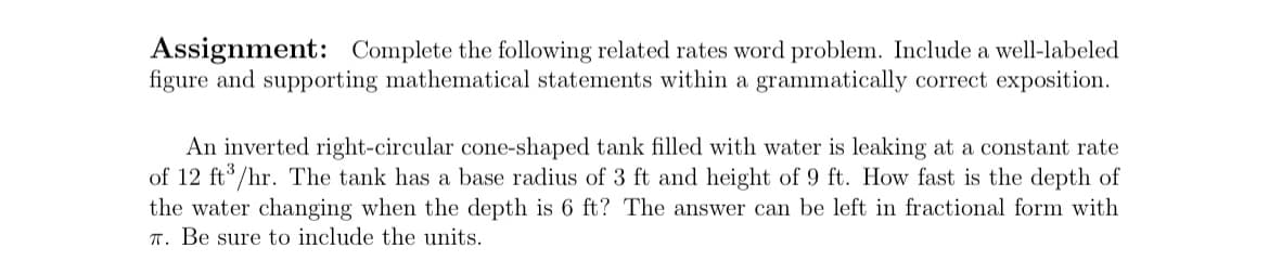 Assignment: Complete the following related rates word problem. Include a well-labeled
figure and supporting mathematical statements within a grammatically correct exposition.
An inverted right-circular cone-shaped tank filled with water is leaking at a constant rate
of 12 ft /hr. The tank has a base radius of 3 ft and height of 9 ft. How fast is the depth of
the water changing when the depth is 6 ft? The answer can be left in fractional form with
T. Be sure to include the units.

