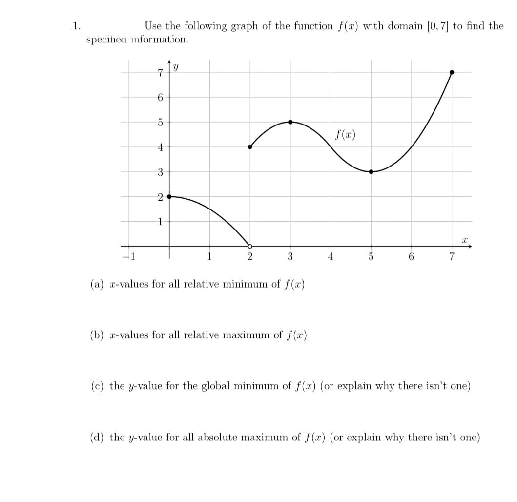 1.
Use the following graph of the function f(x) with domain [0, 7] to find the
specified information.
7
5
f(x)
4
3
2
-1
1
2
3
6.
7
(a) x-values for all relative minimum of f(x)
(b) x-values for all relative maximum of f(x)
(c) the y-value for the global minimum of f(x) (or explain why there isn't one)
(d) the y-value for all absolute maximum of f (x) (or explain why there isn't one)
