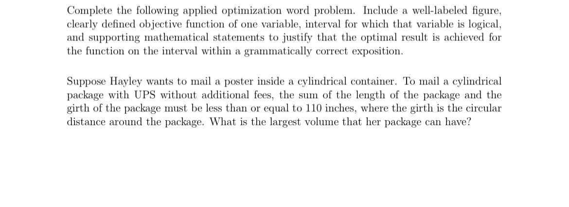 Complete the following applied optimization word problem. Include a well-labeled figure,
clearly defined objective function of one variable, interval for which that variable is logical,
and supporting mathematical statements to justify that the optimal result is achieved for
the function on the interval within a grammatically correct exposition.
Suppose Hayley wants to mail a poster inside a cylindrical container. To mail a cylindrical
package with UPS without additional fees, the sum of the length of the package and the
girth of the package must be less than or equal to 110 inches, where the girth is the circular
distance around the package. What is the largest volume that her package can have?

