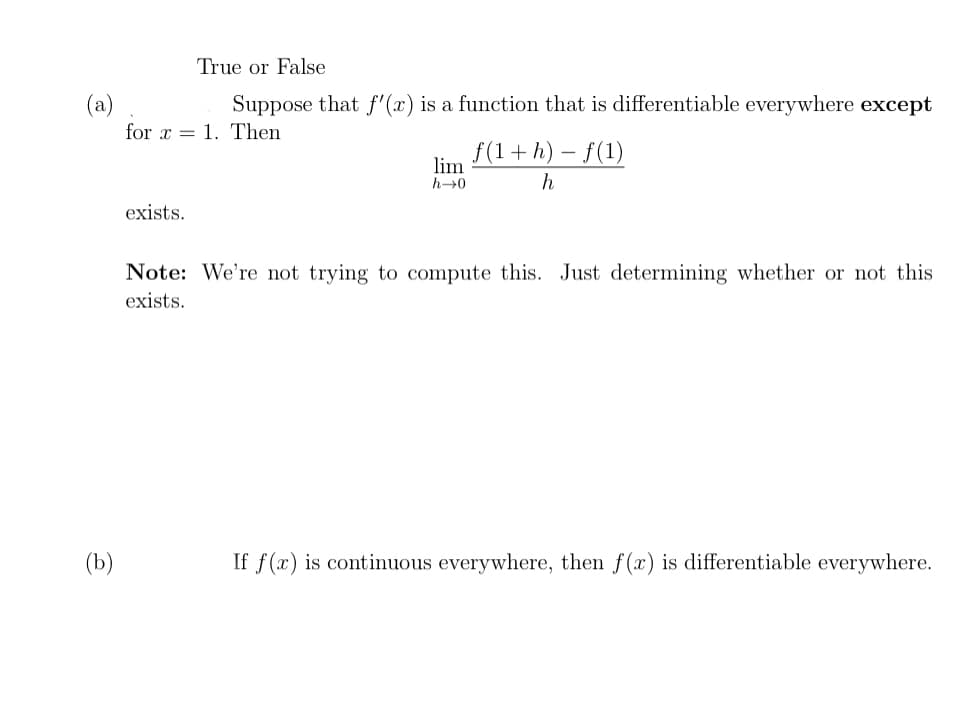 True or False
Suppose that f'(x) is a function that is differentiable everywhere except
(a)
for x = 1. Then
f(1+h) – f(1)
lim
h→0
h
exists.
Note: We're not trying to compute this. Just determining whether or not this
exists.
(b)
If f(x) is continuous everywhere, then f(x) is differentiable everywhere.
