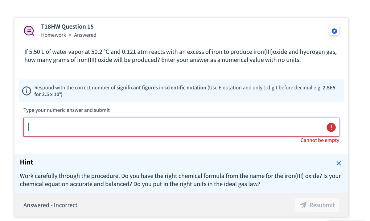 :=
T18HW Question 15
Homework Answered
If 5.50 L of water vapor at 50.2 °C and 0.121 atm reacts with an excess of iron to produce iron (III)oxide and hydrogen gas,
how many grams of iron(III) oxide will be produced? Enter your answer as a numerical value with no units.
℗
Respond with the correct number of significant figures in scientific notation (Use E notation and only 1 digit before decimal e.g. 2.5E5
for 2.5 x 105)
Type your numeric answer and submit
|
!
Cannot be empty
Hint
X
Work carefully through the procedure. Do you have the right chemical formula from the name for the iron(III) oxide? Is your
chemical equation accurate and balanced? Do you put in the right units in the ideal gas law?
Answered - Incorrect
Resubmit