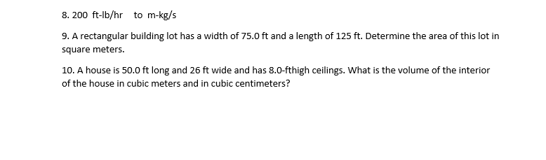 8. 200 ft-lb/hr to m-kg/s
9. A rectangular building lot has a width of 75.0 ft and a length of 125 ft. Determine the area of this lot in
square meters.
10. A house is 50.0 ft long and 26 ft wide and has 8.0-fthigh ceilings. What is the volume of the interior
of the house in cubic meters and in cubic centimeters?
