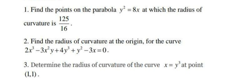 1. Find the points on the parabola y = 8x at which the radius of
125
curvature is
16
2. Find the radius of curvature at the origin, for the curve
2.x - 3xy+4y + y – 3x=0.
3. Determine the radius of curvature of the curve x y' at point
(1,1).
