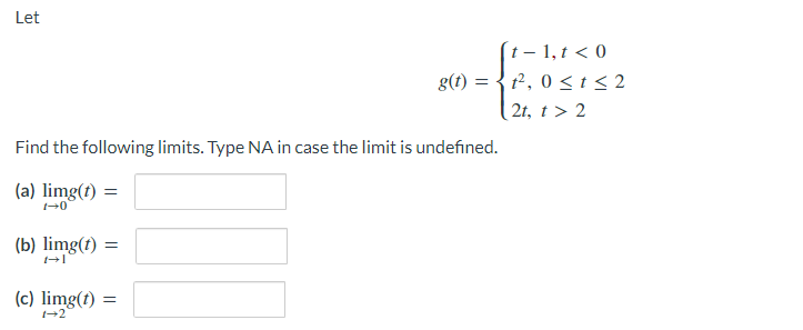 Let
(t – 1,t < 0
t², 0 < t < 2
| 2t, t > 2
g(t) =
Find the following limits. Type NA in case the limit is undefined.
(a) limg(1) =
(b) limg(1)
(c) limg(t) =
