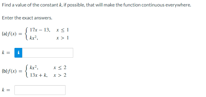 Find a value of the constant k, if possible, that will make the function continuous everywhere.
Enter the exact answers.
(a) f(x) =
kx²,
17x – 13, x < 1
x > 1
k =
i
S kr²,
x < 2
(b) f(x)
13х + k, х > 2
k =
