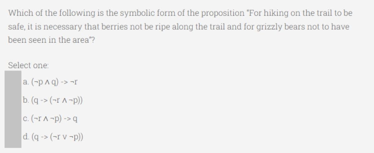 Which of the following is the symbolic form of the proposition "For hiking on the trail to be
safe, it is necessary that berries not be ripe along the trail and for grizzly bears not to have
been seen in the area"?
Select one:
a. (-p A q) -> -r
b. (q -> (-r ^ -p))
c. (-rA -p) -> q
d. (q -> (-r v ¬p))
