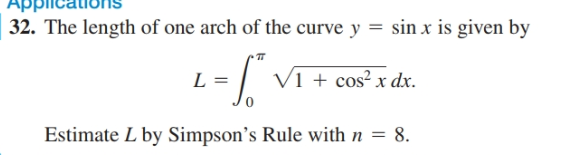 APPlicationS
32. The length of one arch of the curve y = sin x is given by
V1 + cos² x dx.
L =
Estimate L by Simpson's Rule with n = 8.
