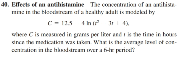 40. Effects of an antihistamine The concentration of an antihista-
mine in the bloodstream of a healthy adult is modeled by
C = 12.5 – 4 In (t² – 3t + 4),
where C is measured in grams per liter and t is the time in hours
since the medication was taken. What is the average level of con-
centration in the bloodstream over a 6-hr period?
