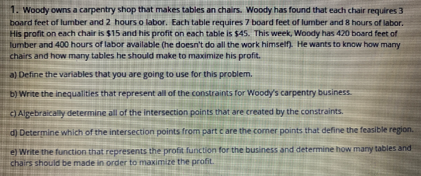 1. Woody owns a carpentry shop that makes tabies an chairs. Woody has found that each chair requires 3
board feet of lumber and 2 hours o labor. Each table requires 7 board feet of lumber and 8 hours of labor.
His profit on each chair is $15 and his profit on each table is $45. This week, Woody has 420 board feet of
lumber and 400 hours of labor available (he doesn't do all the work himself). He wants to know how many
chairs and how many tables he should make to maximize his profit.
a) Define the variables that you are going to use for this problem.
b) Write the inequalities that represent all of the constraints for Woody's carpentry business.
O Algebraically determine al of the intersection points that are created by the constraints.
d) Determine which of the intersection points from part c are the corner points that define the feasible region.
eWrite the function that represents the profit function for the business and determine how many tables and
chairs should be made in order to maximize the profit.
