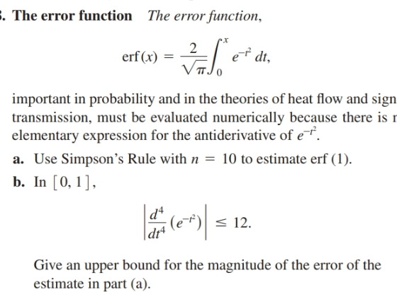 E. The error function
The error function,
2
erf (x) =
et dt,
important in probability and in the theories of heat flow and sign
transmission, must be evaluated numerically because there is r
elementary expression for the antiderivative of e.
a. Use Simpson's Rule with n = 10 to estimate erf (1).
b. In [0,1],
d4
(e-f) < 12.
|dr+
Give an upper bound for the magnitude of the error of the
estimate in part (a).
