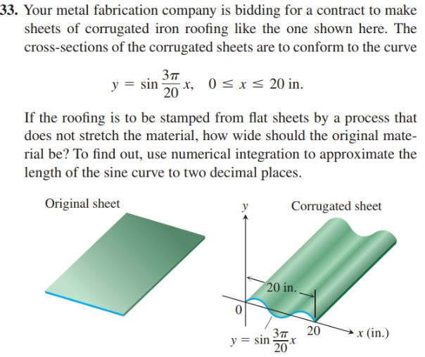 33. Your metal fabrication company is bidding for a contract to make
sheets of corrugated iron roofing like the one shown here. The
cross-sections of the corrugated sheets are to conform to the curve
Зп
y = sin x, 0<x< 20 in.
20
If the roofing is to be stamped from flat sheets by a process that
does not stretch the material, how wide should the original mate-
rial be? To find out, use numerical integration to approximate the
length of the sine curve to two decimal places.
Original sheet
Corrugated sheet
20 in.
20
x (in.)
Зп
y = sin
20
