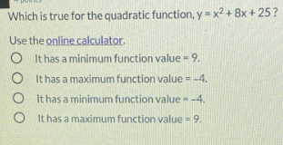 Which is true for the quadratic function, y = x2 + 8x + 25?
Use the online calculator.
It has a minimum function value = 9.
O It has a maximum function value = -4.
It has a minimum function value - -4.
O It has a maximum function value = 9.

