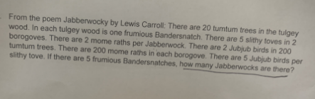 From the poem Jabberwocky by Lewis Carroll: There are 20 tumtum trees in the tulgey
wood. In each tulgey wood is one frumious Bandersnatch. There are 5 slithy toves in 2
borogoves. There are 2 mome raths per Jabberwock. There are 2 Jubjub birds in 200
tumtum trees. There are 200 mome raths in each borogove. There are 5 Jubjub birds per
slithy tove. If there are 5 frumious Bandersnatches, how many Jabberwocks are there?
