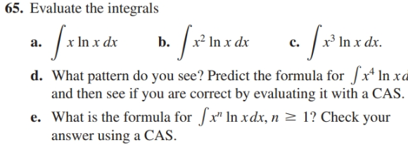 65. Evaluate the integrals
x³ In x dx.
a.
x² In x dx
In x dx
b.
c.
d. What pattern do you see? Predict the formula for x* In xd
and then see if you are correct by evaluating it with a CAS.
e. What is the formula for| x" ln xdx, n > 1? Check your
answer using a CAS.
