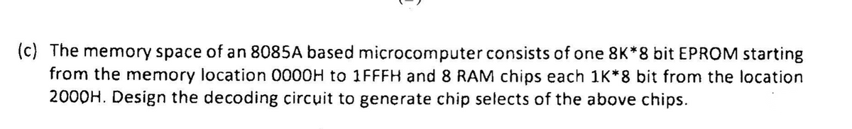 (c) The memory space of an 8085A based microcomputer consists of one 8K*8 bit EPROM starting
from the memory location 0000H to 1FFFH and 8 RAM chips each 1K*8 bit from the location
2000H. Design the decoding circuit to generate chip selects of the above chips.
