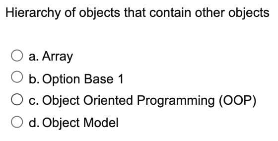 Hierarchy of objects that contain other objects
a. Array
b. Option Base 1
c. Object Oriented Programming (OOP)
d. Object Model
