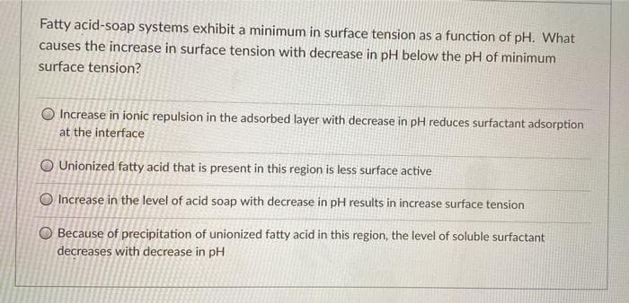 Fatty acid-soap systems exhibit a minimum in surface tension as a function of pH. What
causes the increase in surface tension with decrease in pH below the pH of minimum
surface tension?
O Increase in ionic repulsion in the adsorbed layer with decrease in pH reduces surfactant adsorption
at the interface
O Unionized fatty acid that is present in this region is less surface active
O Increase in the level of acid soap with decrease in pH results in increase surface tension
O Because of precipitation of unionized fatty acid in this region, the level of soluble surfactant
decreases with decrease in pH
