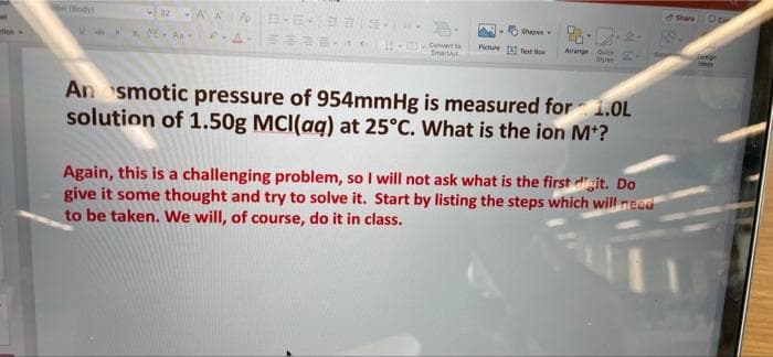 Share
ody)
Shapes
Cunvert
Sinartt
Picture Tet Be
tioe
Arrange Ou
An smotic pressure of 954mmHg is measured for i.OL
solution of 1.50g MCI(aq) at 25°C. What is the ion Mt?
Again, this is a challenging problem, so I will not ask what is the first digit. Do
give it some thought and try to solve it. Start by listing the steps which will need
to be taken. We will, of course, do it in class.
