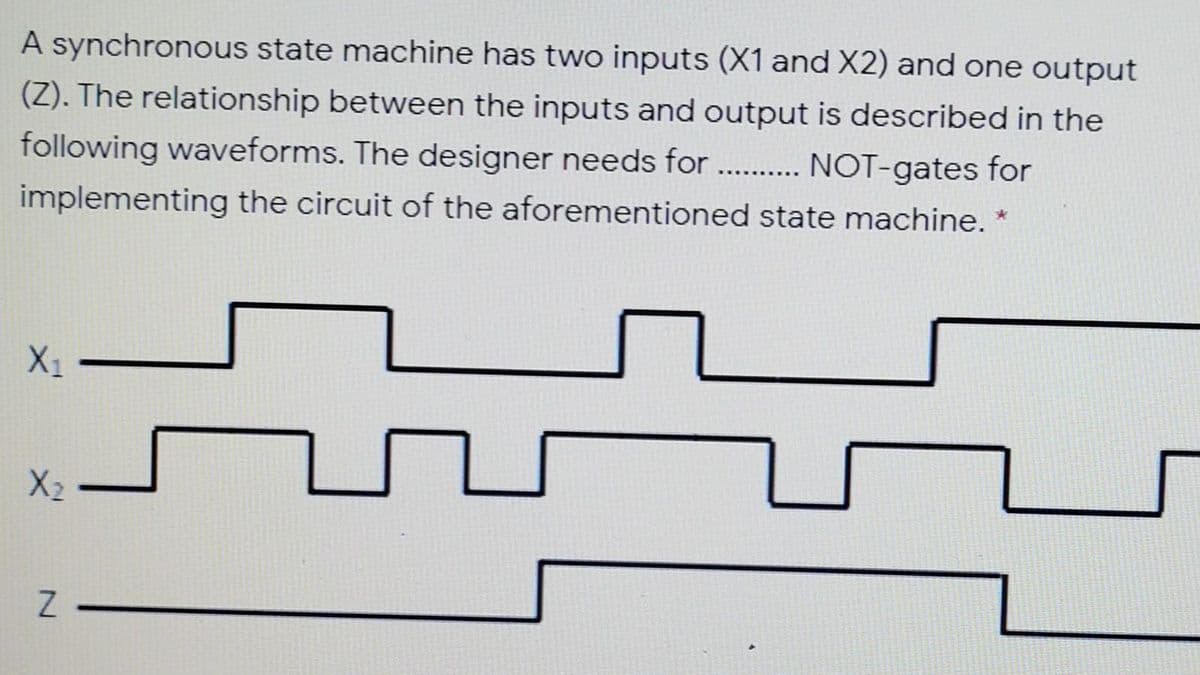 A synchronous state machine has two inputs (X1 and X2) and one output
(Z). The relationship between the inputs and output is described in the
following waveforms. The designer needs for . . NOT-gates for
..........
implementing the circuit of the aforementioned state machine. *
X1
X2
N.
