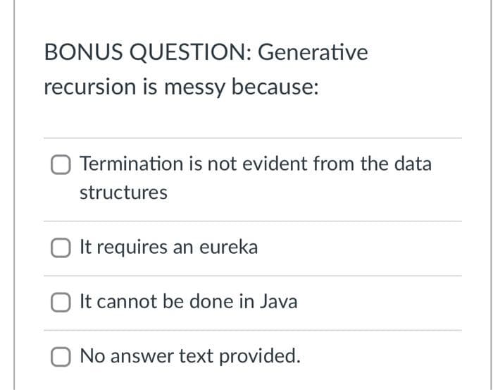 BONUS QUESTION: Generative
recursion is messy because:
Termination is not evident from the data
structures
It requires an eureka
O It cannot be done in Java
O No answer text provided.
