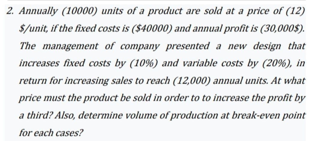 2. Annually (10000) units of a product are sold at a price of (12)
$/unit, if the fixed costs is ($40000) and annual profit is (30,000$).
The management of company presented a new design that
increases fixed costs by (10%) and variable costs by (20%), in
return for increasing sales to reach (12,000) annual units. At what
price must the product be sold in order to to increase the profit by
a third? Also, determine volume of production at break-even point
for each cases?
