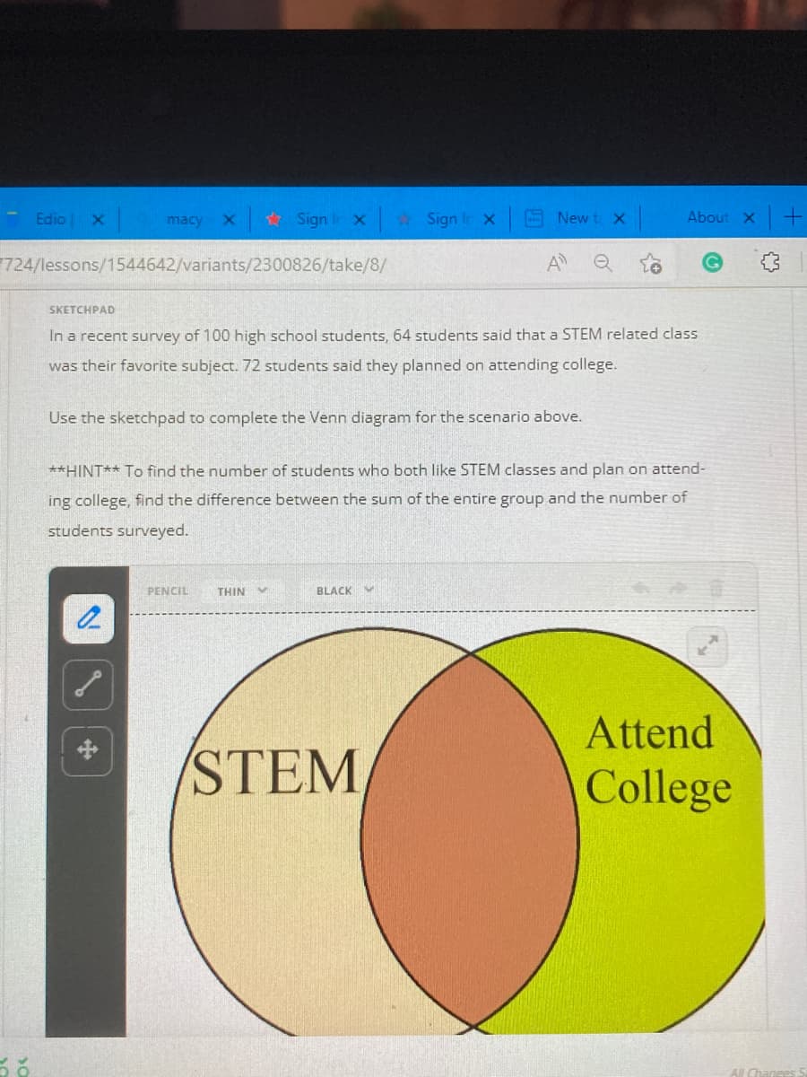 Edio
macy
* Sign Ir x
2 Sign Ir x
New t X
About X +
724/lessons/1544642/variants/2300826/take/8/
A
SKETCHPAD
In a recent survey of 100 high school students, 64 students said that a STEM related class
was their favorite subject. 72 students said they planned on attending college.
Use the sketchpad to complete the Venn diagram for the scenario above.
**HINT** To find the number of students who both like STEM classes and plan on attend-
ing college, find the difference between the sum of the entire group and the number of
students surveyed.
PENCIL
THIN
BLACK
Attend
中
STEM
College
