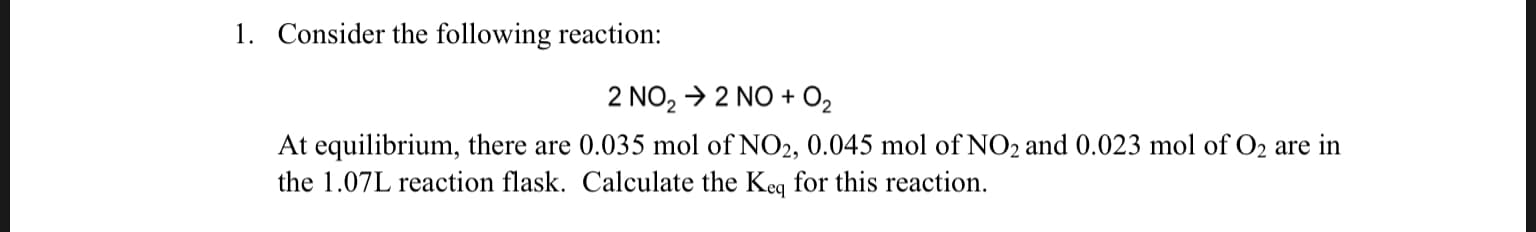1. Consider the following reaction:
2 NO2 2 NO 02
At equilibrium, there are 0.035 mol of NO2, 0.045 mol of NO2 and 0.023 mol of O2 are in
the 1.07L reaction flask. Calculate the Keq for this reaction.
