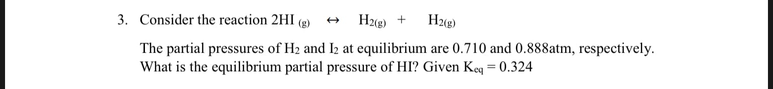 3. Consider the reaction 2HI
H2(g)
H2 g)
(g)
The partial pressures of H2 and I2 at equilibrium are 0.710 and 0.888atm, respectively
What is the equilibrium partial pressure of HI? Given Keq = 0.324
