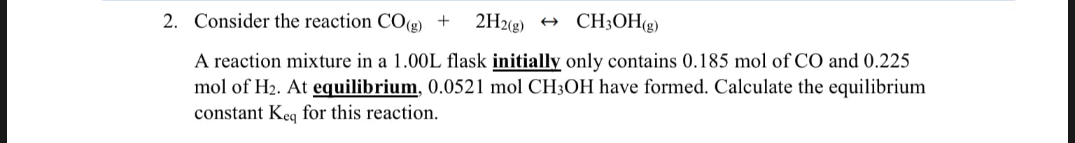 2. Consider the reaction CO(g)
CH3OH(g)
2H2(g)
A reaction mixture in a 1.00L flask initially only contains 0.185 mol of CO and 0.225
mol of H2. At equilibrium, 0.0521 mol CH3OH have formed. Calculate the equilibrium
constant Keq for this reaction
