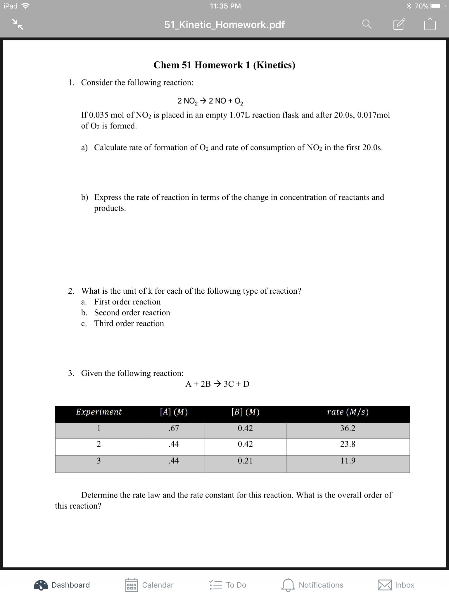 70%
iPad
11:35 PM
51_Kinetic_Homework.pdf
Chem 51 Homework 1 (Kinetics)
1. Consider the following reaction:
2 NO2 2 NO O2
If 0.035 mol of NO2 is placed in an empty 1.07L reaction flask and after 20.0s, 0.017mol
of O2 is formed
a) Calculate rate of formation of O2 and rate of consumption of NO2 in the first 20.0s
b) Express the rate of reaction in terms of the change in concentration of reactants and
products
2. What is the unit of k for each of the following type of reaction?
a. First order reaction
b.
Second order reaction
c. Third order reaction
3. Given the following reaction:
A 2B
3C D
[B] (M)
rate (M/s)
[A] (M)
Experiment
1
36.2
.67
0.42
2
0.42
23.8
44
11.9
3
44
0.21
Determine the rate law and the rate constant for this reaction. What is the overall order of
this reaction?
To Do
Notifications
Inbox
Dashboard
Calendar
