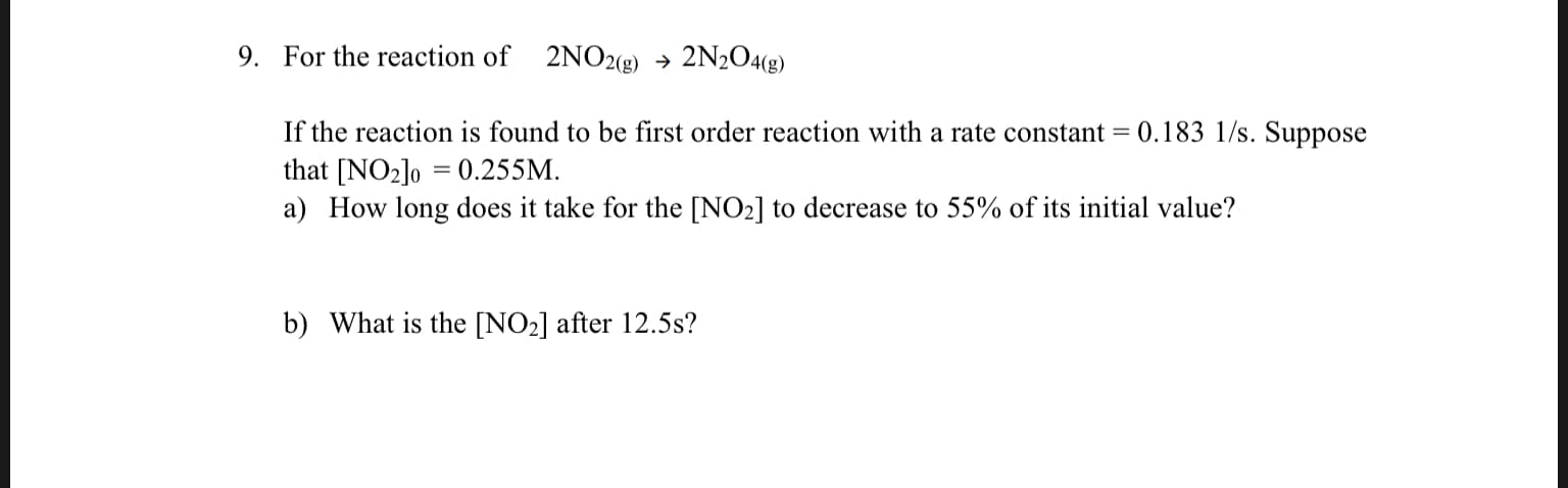 9. For the reaction of 2NO2(8) 2N2O4(g)
->
If the reaction is found to be first order reaction with a rate constant = 0.183 1/s. Suppose
that [NO2lo 0.255M
a) How long does it take for the [NO2] to decrease to 55% of its initial value?
b) What is the [NO2] after 12.5s?

