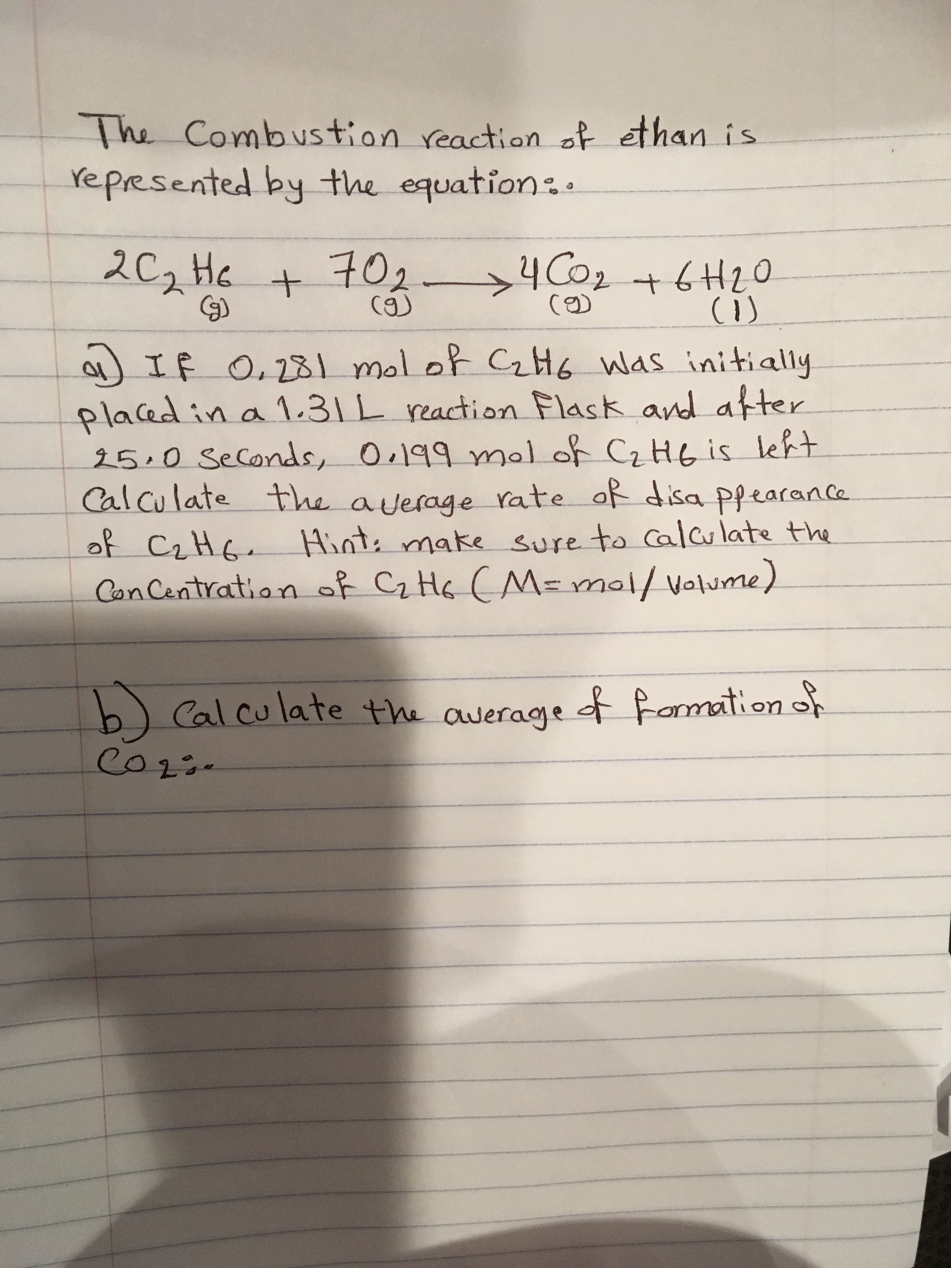 The Combustion reaction of ethan is
Ye Presented by the equation
2C2 He + 10
4 Co2+6H2
C)
IF
Placed in a 1.31 L eaction Flask and atter
250 Seconds, 0.199 mal of CzHe is leht
Calculate
O, 231 mol ot CH6 Was initially
the average Yate af disa Pfearance
o CiHe Hint: make sure to Cal late the
Can Centratian f CiHeCM=mal/volume)
Cal cu late the awerage armation
Co1
