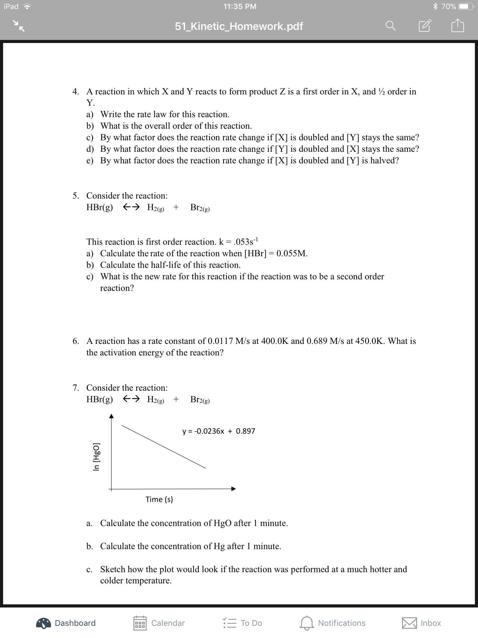 70%
iPad
11:35 PM
51_Kinetic_Homework.pdf
4. A reaction in which X and Y reacts to form product Z is a first order in X, and 2 order in
Y.
a) Write the rate law for this reaction
b) What is the overall order of this reaction.
c) By what factor does the reaction rate change if [X] is doubled and [Y] stays the same?
d) By what factor does the reaction rate change if [Y] is doubled and [X] stays the same?
e) By what factor does the reaction rate change if [X] is doubled and [Y] is halved?
5. Consider the reaction:
H2(g)
Br2(g)
HBr(g)
This reaction is first order reaction. k = .053s1
a) Calculate the rate of the reaction when [HBr] = 0.055M
b) Calculate the half-life of this reaction
c) What is the new rate for this reaction if the reaction was to be a second order
reaction?
6. A reaction has a rate constant of 0.0117 M/s at 400.0K and 0.689 M/s at 450.0K. What is
the activation energy of the reaction?
7. Consider the reaction:
HBr(g) H2(g)
Br2(g)
y = -0.0236x + 0.897
Time (s)
a. Calculate the concentration of HgO after 1 minute
b. Calculate the concentration of Hg after 1 minute.
c. Sketch how the plot would look if the reaction was performed at a much hotter and
colder temperature
To Do
Notifications
Inbox
Dashboard
Calendar
In [HgO]
