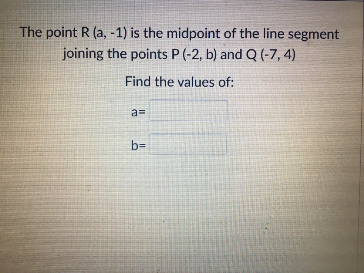 The point R (a, -1) is the midpoint of the line segment
joining the points P (-2, b) and Q (-7, 4)
Find the values of:
a=
b=
