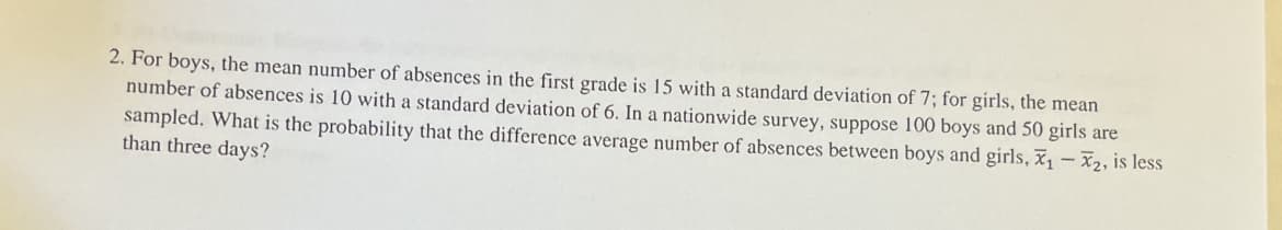 2. For boys, the mean number of absences in the first grade is 15 with a standard deviation of 7; for girls, the mean
number of absences is 10 with a standard deviation of 6. In a nationwide survey, suppose 100 boys and 50 girls are
sampled. What is the probability that the difference average number of absences between boys and girls, ₁-X2, is less
than three days?