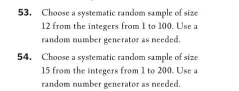 53. Choose a systematic random sample of size
12 from the integers from 1 to 100. Use a
random number generator as needed.
54. Choose a systematic random sample of size
15 from the integers from 1 to 200. Use a
random number generator as needed.
