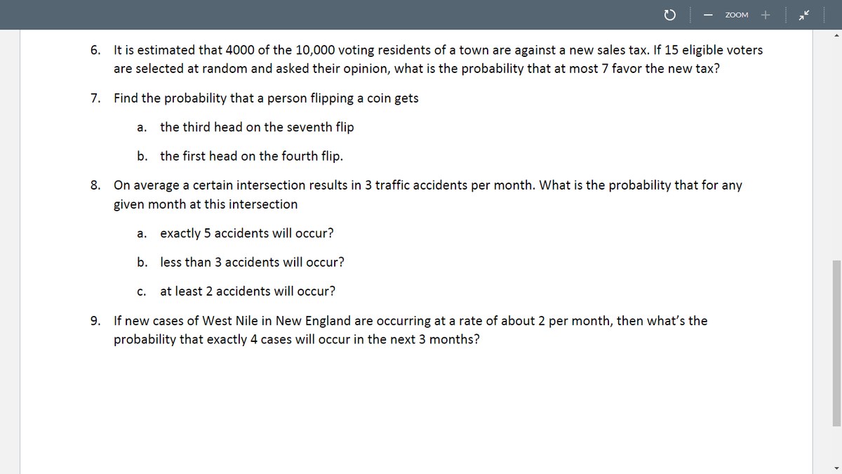 ZOOM
+
6. It is estimated that 4000 of the 10,000 voting residents of a town are against a new sales tax. If 15 eligible voters
are selected at random and asked their opinion, what is the probability that at most 7 favor the new tax?
7. Find the probability that a person flipping a coin gets
a.
the third head on the seventh flip
b. the first head on the fourth flip.
8. On average a certain intersection results in 3 traffic accidents per month. What is the probability that for any
given month at this intersection
а.
exactly 5 accidents will occur?
b. less than 3 accidents will occur?
с.
at least 2 accidents will occur?
9. If new cases of West Nile in New England are occurring at a rate of about 2 per month, then what's the
probability that exactly 4 cases will occur in the next 3 months?
