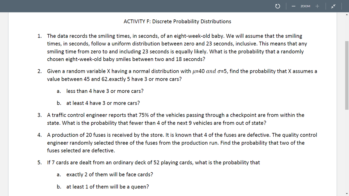 ZOOM
+
ACTIVITY F: Discrete Probability Distributions
1. The data records the smiling times, in seconds, of an eight-week-old baby. We will assume that the smiling
times, in seconds, follow a uniform distribution between zero and 23 seconds, inclusive. This means that any
smiling time from zero to and including 23 seconds is equally likely. What is the probability that a randomly
chosen eight-week-old baby smiles between two and 18 seconds?
2. Given a random variable X having a normal distribution with u=40 and o=5, find the probability that X assumes a
value between 45 and 62.exactly 5 have 3 or more cars?
а.
less than 4 have 3 or more cars?
b. at least 4 have 3 or more cars?
3. A traffic control engineer reports that 75% of the vehicles passing through a checkpoint are from within the
state. What is the probability that fewer than 4 of the next 9 vehicles are from out of state?
4. A production of 20 fuses is received by the store. It is known that 4 of the fuses are defective. The quality control
engineer randomly selected three of the fuses from the production run. Find the probability that two of the
fuses selected are defective.
5. If 7 cards are dealt from an ordinary deck of 52 playing cards, what is the probability that
а.
exactly 2 of them will be face cards?
b. at least 1 of them will be a queen?
